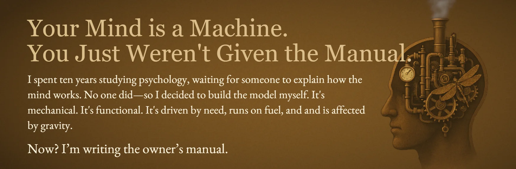 An image with text on the left and a steampunk-style silhouette of a human head filled with gears and pipes on the right. The text reads: 'Your mind is a machine. You just weren’t given the manual. I spent ten years studying psychology, waiting for someone to explain how the mind works. No one did—so I decided to build the model myself. It’s mechanical. It’s functional. It’s driven by need, runs on fuel, and is affected by gravity. Now? I’m writing the owner’s manual.'